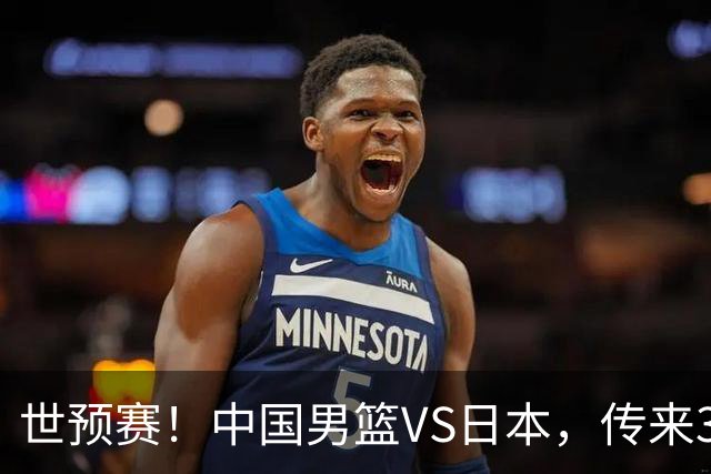 世预赛！中国男篮VS日本，传来3好消息和1坏消息，庞峥麟或入选